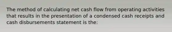 The method of calculating net cash flow from operating activities that results in the presentation of a condensed cash receipts and cash disbursements statement is the: