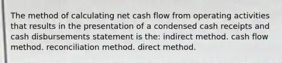 The method of calculating net cash flow from operating activities that results in the presentation of a condensed cash receipts and cash disbursements statement is the: indirect method. cash flow method. reconciliation method. direct method.