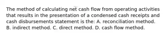 The method of calculating net cash flow from operating activities that results in the presentation of a condensed cash receipts and cash disbursements statement is the: A. reconciliation method. B. indirect method. C. direct method. D. cash flow method.