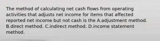 The method of calculating net cash flows from operating activities that adjusts net income for items that affected reported net income but not cash is the A.adjustment method. B.direct method. C.indirect method. D.income statement method.