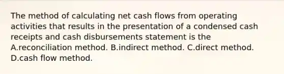 The method of calculating net cash flows from operating activities that results in the presentation of a condensed cash receipts and cash disbursements statement is the A.reconciliation method. B.indirect method. C.direct method. D.cash flow method.