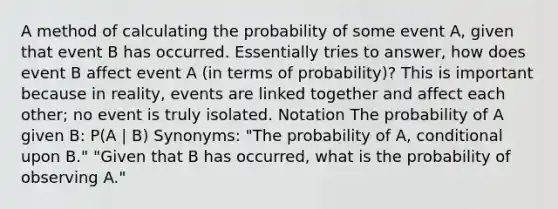 A method of calculating the probability of some event A, given that event B has occurred. Essentially tries to answer, how does event B affect event A (in terms of probability)? This is important because in reality, events are linked together and affect each other; no event is truly isolated. Notation The probability of A given B: P(A | B) Synonyms: "The probability of A, conditional upon B." "Given that B has occurred, what is the probability of observing A."