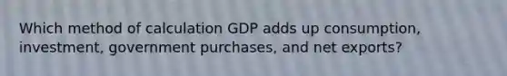 Which method of calculation GDP adds up consumption, investment, government purchases, and net exports?