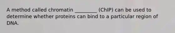 A method called chromatin _________ (ChIP) can be used to determine whether proteins can bind to a particular region of DNA.