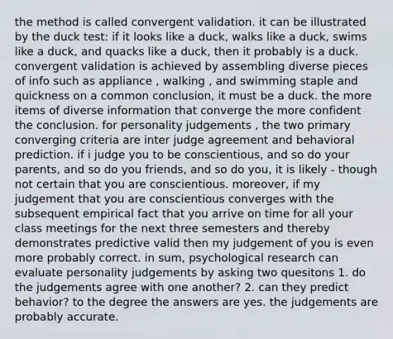 the method is called convergent validation. it can be illustrated by the duck test: if it looks like a duck, walks like a duck, swims like a duck, and quacks like a duck, then it probably is a duck. convergent validation is achieved by assembling diverse pieces of info such as appliance , walking , and swimming staple and quickness on a common conclusion, it must be a duck. the more items of diverse information that converge the more confident the conclusion. for personality judgements , the two primary converging criteria are inter judge agreement and behavioral prediction. if i judge you to be conscientious, and so do your parents, and so do you friends, and so do you, it is likely - though not certain that you are conscientious. moreover, if my judgement that you are conscientious converges with the subsequent empirical fact that you arrive on time for all your class meetings for the next three semesters and thereby demonstrates predictive valid then my judgement of you is even more probably correct. in sum, psychological research can evaluate personality judgements by asking two quesitons 1. do the judgements agree with one another? 2. can they predict behavior? to the degree the answers are yes. the judgements are probably accurate.