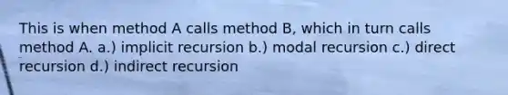 This is when method A calls method B, which in turn calls method A. a.) implicit recursion b.) modal recursion c.) direct recursion d.) indirect recursion