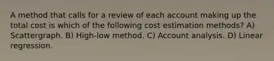 A method that calls for a review of each account making up the total cost is which of the following cost estimation methods? A) Scattergraph. B) High-low method. C) Account analysis. D) Linear regression.