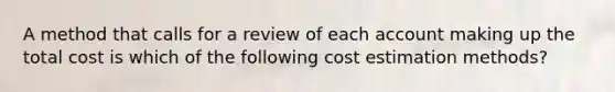 A method that calls for a review of each account making up the total cost is which of the following cost estimation methods?