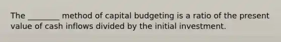 The​ ________ method of capital budgeting is a ratio of the present value of cash inflows divided by the initial investment.