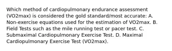 Which method of cardiopulmonary endurance assessment (VO2max) is considered the gold standard/most accurate: A. Non-exercise equations used for the estimation of VO2max. B. Field Tests such as the mile running test or pacer test. C. Submaximal Cardiopulmonary Exercise Test. D. Maximal Cardiopulmonary Exercise Test (VO2max).