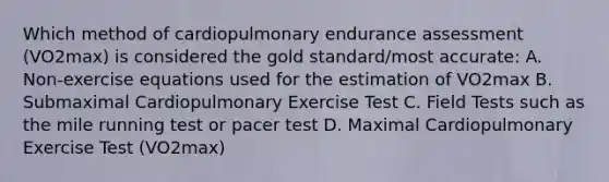 Which method of cardiopulmonary endurance assessment (VO2max) is considered the gold standard/most accurate: A. Non-exercise equations used for the estimation of VO2max B. Submaximal Cardiopulmonary Exercise Test C. Field Tests such as the mile running test or pacer test D. Maximal Cardiopulmonary Exercise Test (VO2max)