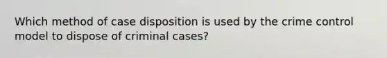 Which method of case disposition is used by the crime control model to dispose of criminal cases?