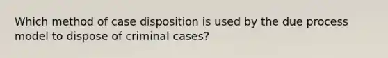 Which method of case disposition is used by the due process model to dispose of criminal cases?