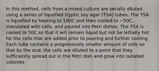 In this method, cells from a mixed culture are serially diluted using a series of liquefied tryptic soy agar (TSA) tubes. The TSA is liquefied by heating to 100C and then cooled to ~50C, inoculated with cells, and poured into Petri dishes. The TSA is cooled to 50C so that it will remain liquid but not be lethally hot for the cells that are added prior to pouring and further cooling. Each tube contains a progressively smaller amount of cells so that by the end, the cells are diluted to a point that they sufficiently spread out in the Petri dish and grow into isolated colonies