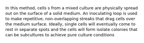 In this method, cells s from a mixed culture are physically spread out on the surface of a solid medium. An inoculating loop is used to make repetitive, non-overlapping streaks that drag cells over the medium surface. Ideally, single cells will eventually come to rest in separate spots and the cells will form isolate colonies that can be subcultures to achieve pure culture conditions