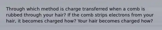 Through which method is charge transferred when a comb is rubbed through your hair? If the comb strips electrons from your hair, it becomes charged how? Your hair becomes charged how?