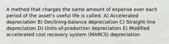 A method that charges the same amount of expense over each period of the asset's useful life is called: ​A) Accelerated depreciation ​B) Declining-balance depreciation ​C) Straight-line depreciation ​D) Units-of-production depreciation ​E) Modified accelerated cost recovery system (MARCS) depreciation