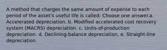 A method that charges the same amount of expense to each period of the asset's useful life is called: Choose one answer.a. Accelerated depreciation. b. Modified accelerated cost recovery system (MACRS) depreciation. c. Units-of-production depreciation. d. Declining-balance depreciation. e. Straight-line depreciation