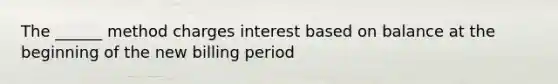 The ______ method charges interest based on balance at the beginning of the new billing period