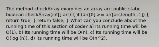 The method checkArray examines an array arr: public static boolean checkArray(int[] arr) ( if (arr[0] >= arr[arr.length -1]) { return true; ) return false; } What can you conclude about the running time of this section of code? a) Its running time will be O(1). b) Its running time will be O(n). c) Its running time will be O(log (n)). d) Its running time will be O(n^2).