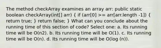 The method checkArray examines an array arr: public static boolean checkArray(int[] arr) ( if (arr[0] >= arr[arr.length -1]) { return true; ) return false; } What can you conclude about the running time of this section of code? Select one: a. Its running time will be O(n2). b. Its running time will be O(1). c. Its running time will be O(n). d. Its running time will be O(log (n)).