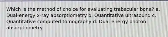 Which is the method of choice for evaluating trabecular bone? a. Dual-energy x-ray absorptiometry b. Quantitative ultrasound c. Quantitative computed tomography d. Dual-energy photon absorptiometry