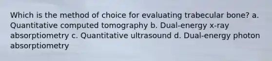 Which is the method of choice for evaluating trabecular bone? a. Quantitative computed tomography b. Dual-energy x-ray absorptiometry c. Quantitative ultrasound d. Dual-energy photon absorptiometry