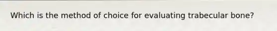 Which is the method of choice for evaluating trabecular bone?