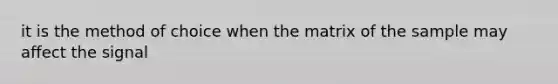 it is the method of choice when the matrix of the sample may affect the signal