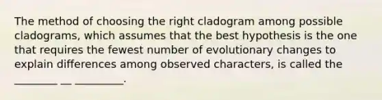 The method of choosing the right cladogram among possible cladograms, which assumes that the best hypothesis is the one that requires the fewest number of evolutionary changes to explain differences among observed characters, is called the ________ __ _________.