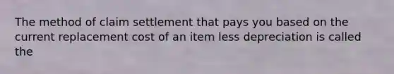 The method of claim settlement that pays you based on the current replacement cost of an item less depreciation is called the