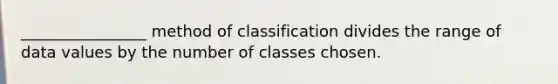 ________________ method of classification divides the range of data values by the number of classes chosen.