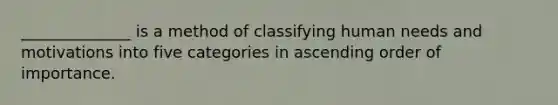 ______________ is a method of classifying human needs and motivations into five categories in ascending order of importance.