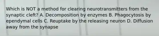 Which is NOT a method for clearing neurotransmitters from the synaptic cleft? A. Decomposition by enzymes B. Phagocytosis by ependymal cells C. Reuptake by the releasing neuron D. Diffusion away from the synapse