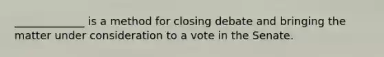 _____________ is a method for closing debate and bringing the matter under consideration to a vote in the Senate.