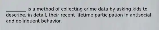 _________ is a method of collecting crime data by asking kids to describe, in detail, their recent lifetime participation in antisocial and delinquent behavior.