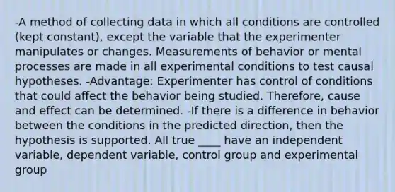 -A method of collecting data in which all conditions are controlled (kept constant), except the variable that the experimenter manipulates or changes. Measurements of behavior or mental processes are made in all experimental conditions to test causal hypotheses. -Advantage: Experimenter has control of conditions that could affect the behavior being studied. Therefore, cause and effect can be determined. -If there is a difference in behavior between the conditions in the predicted direction, then the hypothesis is supported. All true ____ have an independent variable, dependent variable, control group and experimental group