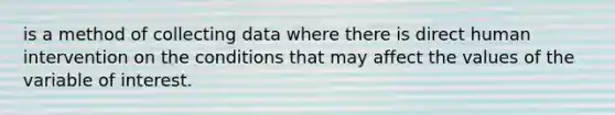 is a method of collecting data where there is direct human intervention on the conditions that may affect the values of the variable of interest.