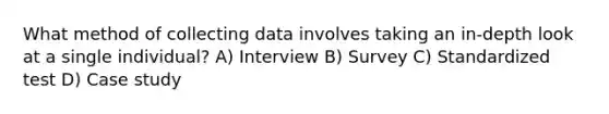 What method of collecting data involves taking an in-depth look at a single individual? A) Interview B) Survey C) Standardized test D) Case study