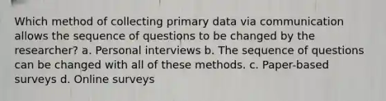 Which method of collecting primary data via communication allows the sequence of questions to be changed by the researcher? a. Personal interviews b. The sequence of questions can be changed with all of these methods. c. Paper-based surveys d. Online surveys