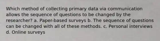 Which method of collecting primary data via communication allows the sequence of questions to be changed by the researcher? a. Paper-based surveys b. The sequence of questions can be changed with all of these methods. c. Personal interviews d. Online surveys