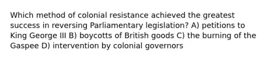 Which method of colonial resistance achieved the greatest success in reversing Parliamentary legislation? A) petitions to King George III B) boycotts of British goods C) the burning of the Gaspee D) intervention by colonial governors