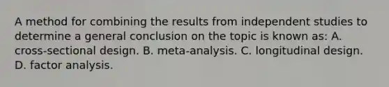 A method for combining the results from independent studies to determine a general conclusion on the topic is known as: A. cross-sectional design. B. meta-analysis. C. longitudinal design. D. factor analysis.