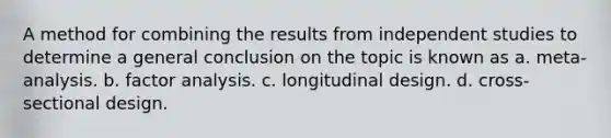 A method for combining the results from independent studies to determine a general conclusion on the topic is known as a. meta-analysis. b. factor analysis. c. longitudinal design. d. cross-sectional design.