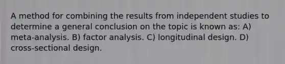 A method for combining the results from independent studies to determine a general conclusion on the topic is known as: A) meta-analysis. B) factor analysis. C) longitudinal design. D) cross-sectional design.