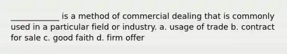 ____________ is a method of commercial dealing that is commonly used in a particular field or industry. a. usage of trade b. contract for sale c. good faith d. firm offer