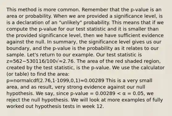 This method is more common. Remember that the p-value is an area or probability. When we are provided a significance level, is is a declaration of an "unlikely" probability. This means that if we compute the p-value for our test statistic and it is smaller than the provided significance level, then we have sufficient evidence against the null. In summary, the significance level gives us our boundary, and the p-value is the probability as it relates to our sample. Let's return to our example. Our test statistic is z=562−530116/100√≈2.76. The area of the red shaded region, created by the test statistic, is the p-value. We use the calculator (or table) to find the area: p=normalcdf(2.76,1⋅1099,0,1)≈0.00289 This is a very small area, and as result, very strong evidence against our null hypothesis. We say, since p-value = 0.00289 < α = 0.05, we reject the null hypothesis. We will look at more examples of fully worked out hypothesis tests in week 12.