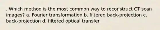 . Which method is the most common way to reconstruct CT scan images? a. Fourier transformation b. filtered back-projection c. back-projection d. filtered optical transfer