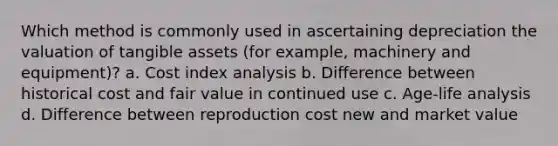 Which method is commonly used in ascertaining depreciation the valuation of tangible assets (for example, machinery and equipment)? a. Cost index analysis b. Difference between historical cost and fair value in continued use c. Age-life analysis d. Difference between reproduction cost new and market value