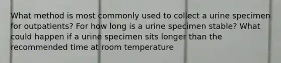 What method is most commonly used to collect a urine specimen for outpatients? For how long is a urine specimen stable? What could happen if a urine specimen sits longer than the recommended time at room temperature